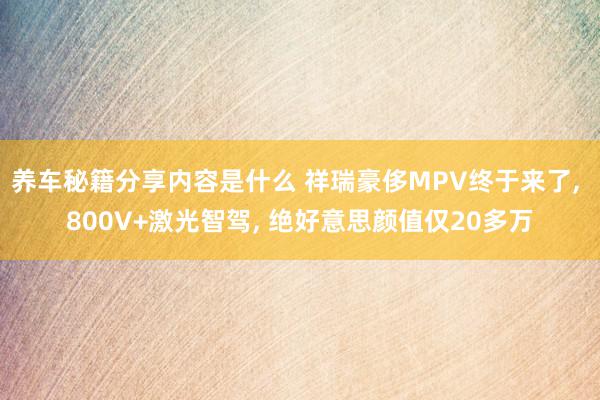 养车秘籍分享内容是什么 祥瑞豪侈MPV终于来了, 800V+激光智驾, 绝好意思颜值仅20多万