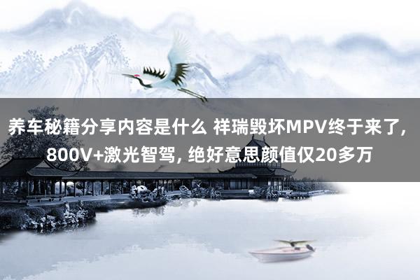 养车秘籍分享内容是什么 祥瑞毁坏MPV终于来了, 800V+激光智驾, 绝好意思颜值仅20多万