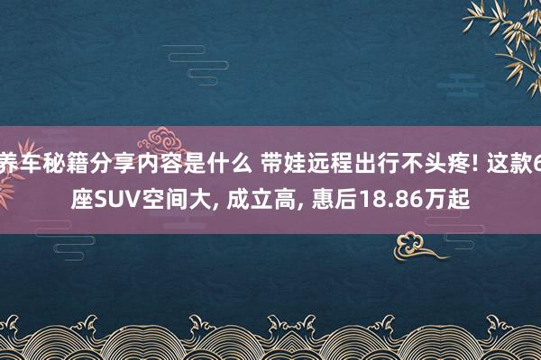 养车秘籍分享内容是什么 带娃远程出行不头疼! 这款6座SUV空间大, 成立高, 惠后18.86万起