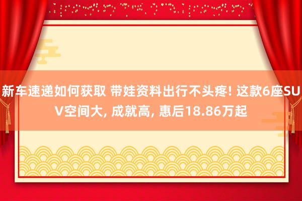 新车速递如何获取 带娃资料出行不头疼! 这款6座SUV空间大, 成就高, 惠后18.86万起