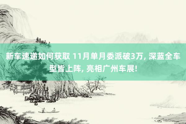 新车速递如何获取 11月单月委派破3万, 深蓝全车型皆上阵, 亮相广州车展!