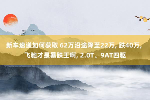 新车速递如何获取 62万沿途降至22万, 跌40万, 飞驰才是暴跌王啊, 2.0T、9AT四驱