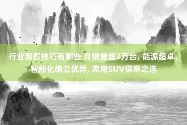 行业观察技巧有哪些 月销量超2万台, 能源超卓、智能化确立优异, 家用SUV保举之选