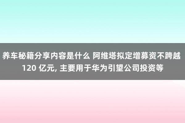 养车秘籍分享内容是什么 阿维塔拟定增募资不跨越 120 亿元, 主要用于华为引望公司投资等