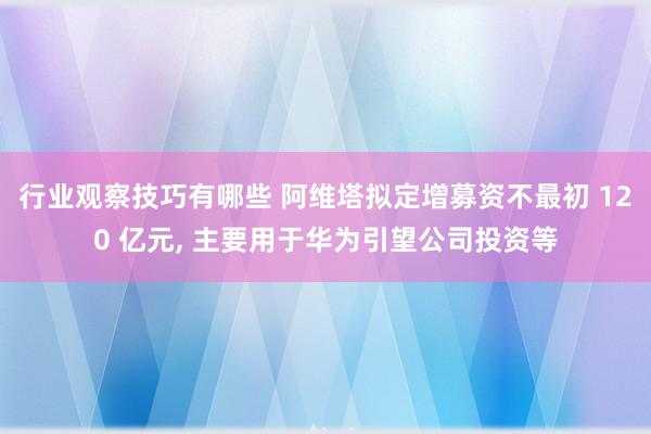 行业观察技巧有哪些 阿维塔拟定增募资不最初 120 亿元, 主要用于华为引望公司投资等