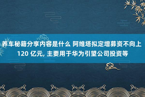 养车秘籍分享内容是什么 阿维塔拟定增募资不向上 120 亿元, 主要用于华为引望公司投资等