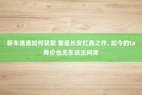 新车速递如何获取 曾是长安扛鼎之作, 如今的ta降价也无东谈主问津