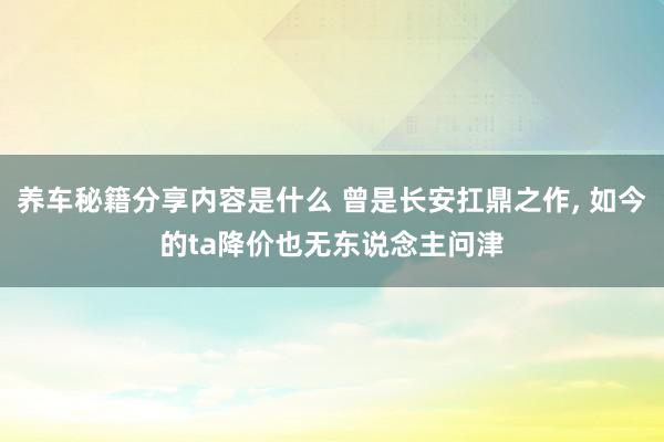 养车秘籍分享内容是什么 曾是长安扛鼎之作, 如今的ta降价也无东说念主问津