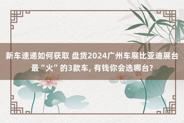 新车速递如何获取 盘货2024广州车展比亚迪展台最“火”的3款车, 有钱你会选哪台?