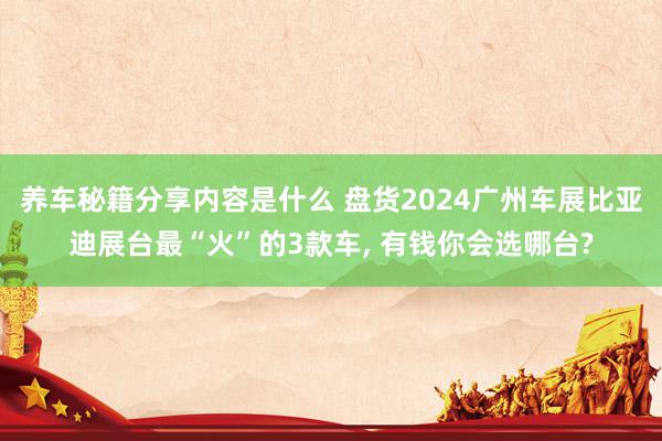 养车秘籍分享内容是什么 盘货2024广州车展比亚迪展台最“火”的3款车, 有钱你会选哪台?