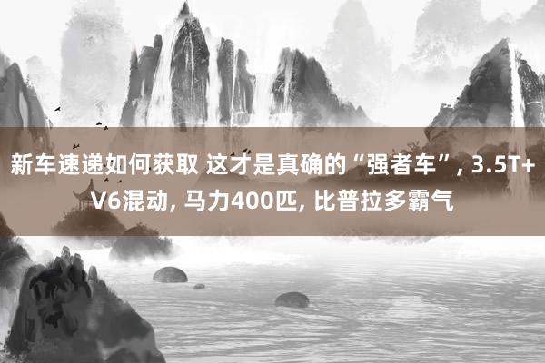 新车速递如何获取 这才是真确的“强者车”, 3.5T+V6混动, 马力400匹, 比普拉多霸气