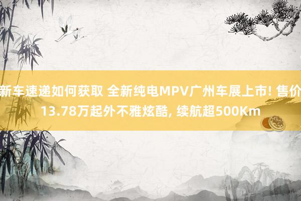 新车速递如何获取 全新纯电MPV广州车展上市! 售价13.78万起外不雅炫酷, 续航超500Km