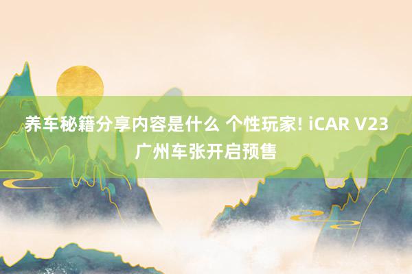 养车秘籍分享内容是什么 个性玩家! iCAR V23广州车张开启预售