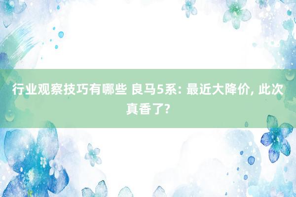 行业观察技巧有哪些 良马5系: 最近大降价, 此次真香了?