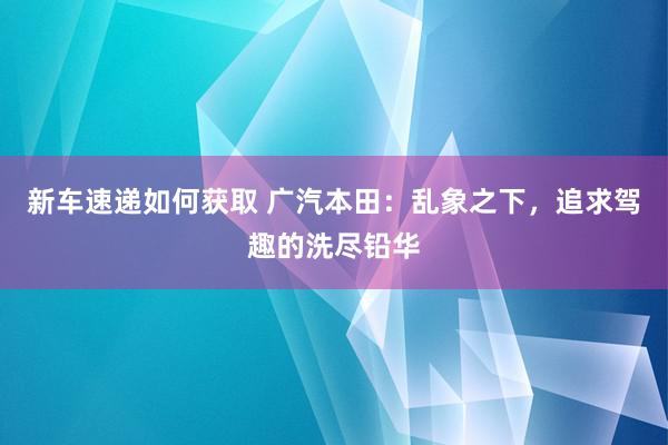 新车速递如何获取 广汽本田：乱象之下，追求驾趣的洗尽铅华