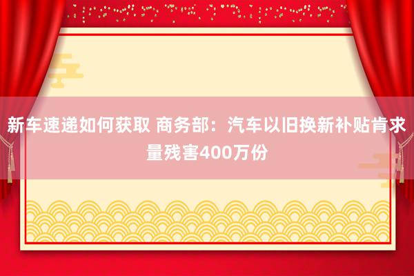 新车速递如何获取 商务部：汽车以旧换新补贴肯求量残害400万份