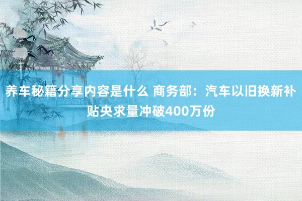 养车秘籍分享内容是什么 商务部：汽车以旧换新补贴央求量冲破400万份