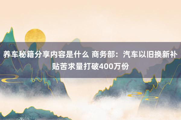 养车秘籍分享内容是什么 商务部：汽车以旧换新补贴苦求量打破400万份