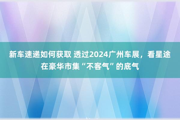 新车速递如何获取 透过2024广州车展，看星途在豪华市集“不客气”的底气