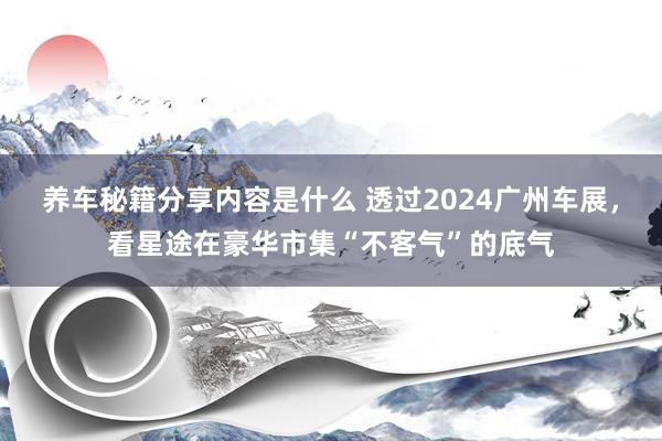 养车秘籍分享内容是什么 透过2024广州车展，看星途在豪华市集“不客气”的底气