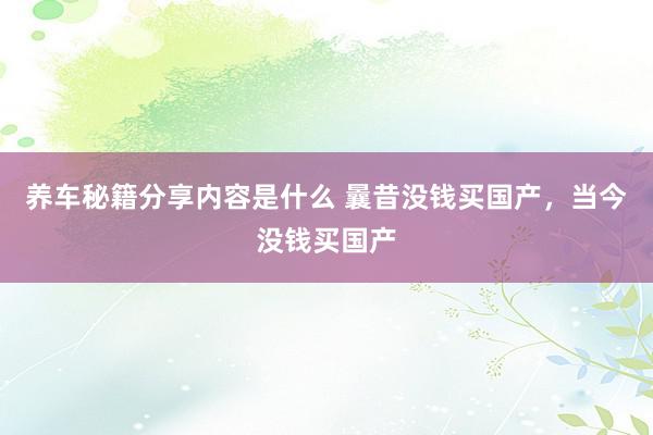 养车秘籍分享内容是什么 曩昔没钱买国产，当今没钱买国产