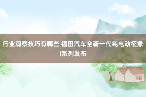 行业观察技巧有哪些 福田汽车全新一代纯电动征象i系列发布