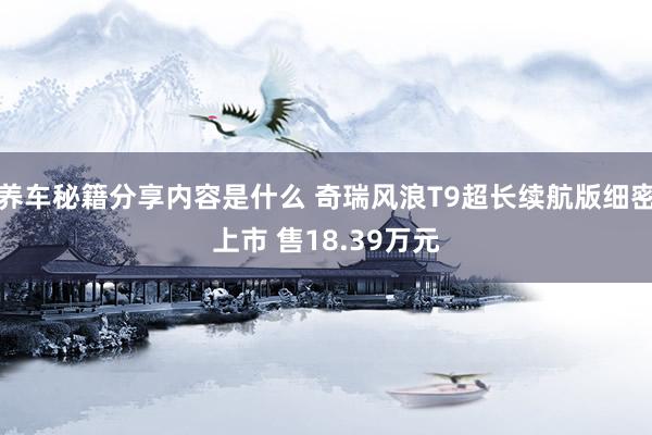 养车秘籍分享内容是什么 奇瑞风浪T9超长续航版细密上市 售18.39万元