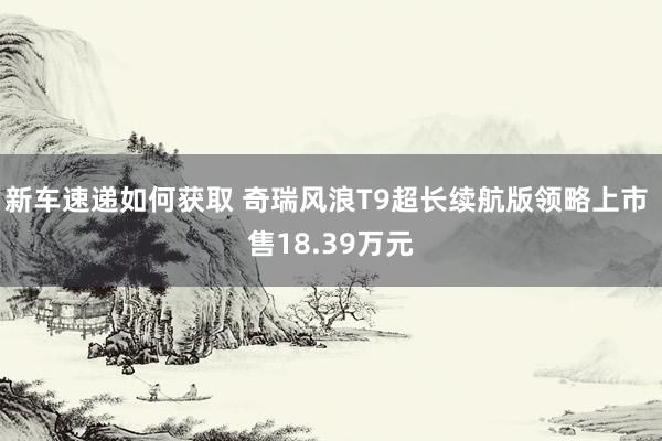 新车速递如何获取 奇瑞风浪T9超长续航版领略上市 售18.39万元