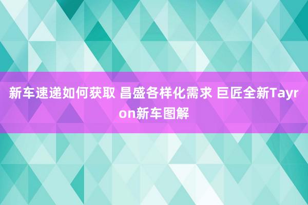 新车速递如何获取 昌盛各样化需求 巨匠全新Tayron新车图解