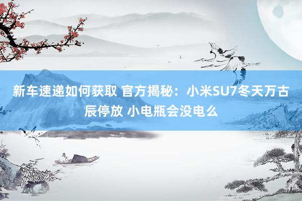 新车速递如何获取 官方揭秘：小米SU7冬天万古辰停放 小电瓶会没电么