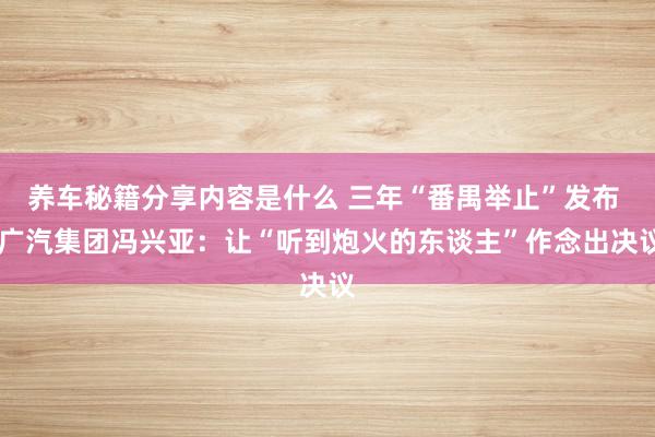 养车秘籍分享内容是什么 三年“番禺举止”发布  广汽集团冯兴亚：让“听到炮火的东谈主”作念出决议