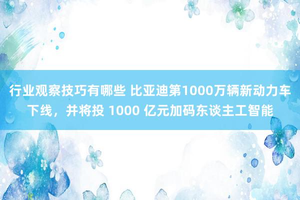 行业观察技巧有哪些 比亚迪第1000万辆新动力车下线，并将投 1000 亿元加码东谈主工智能