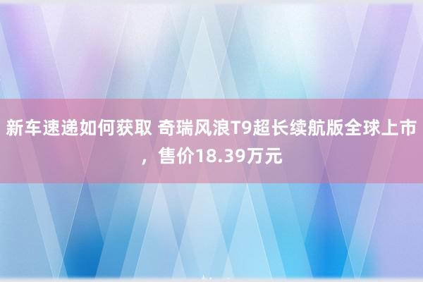 新车速递如何获取 奇瑞风浪T9超长续航版全球上市，售价18.39万元