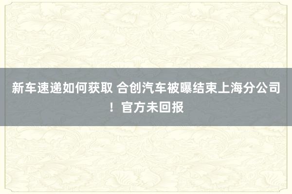 新车速递如何获取 合创汽车被曝结束上海分公司！官方未回报