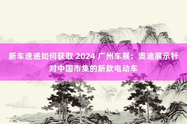 新车速递如何获取 2024 广州车展：奥迪展示针对中国市集的新款电动车