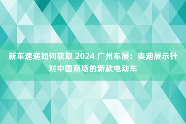 新车速递如何获取 2024 广州车展：奥迪展示针对中国商场的新款电动车