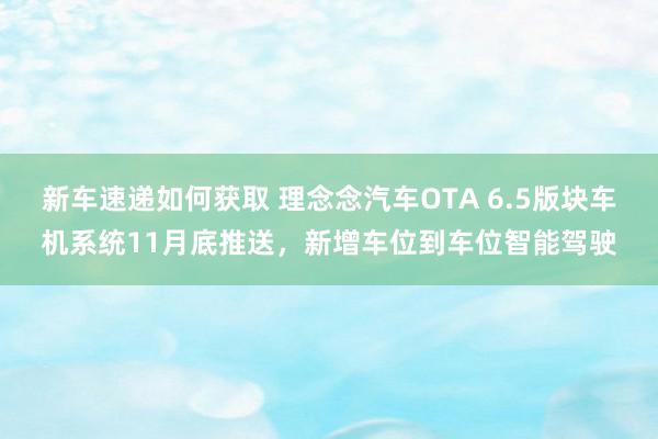 新车速递如何获取 理念念汽车OTA 6.5版块车机系统11月底推送，新增车位到车位智能驾驶