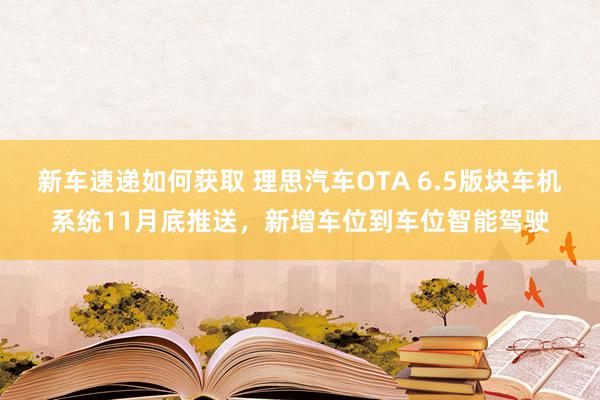 新车速递如何获取 理思汽车OTA 6.5版块车机系统11月底推送，新增车位到车位智能驾驶