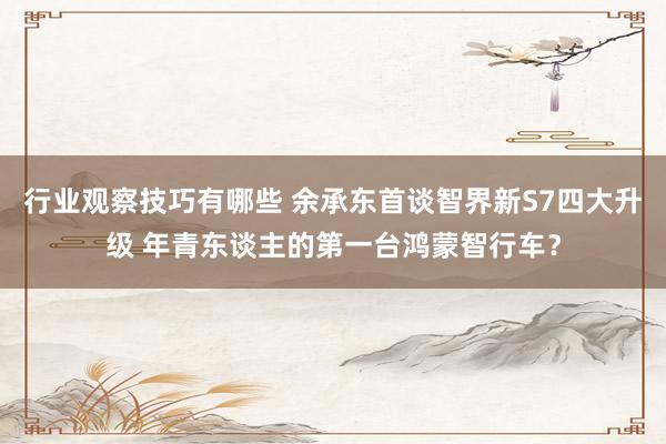 行业观察技巧有哪些 余承东首谈智界新S7四大升级 年青东谈主的第一台鸿蒙智行车？