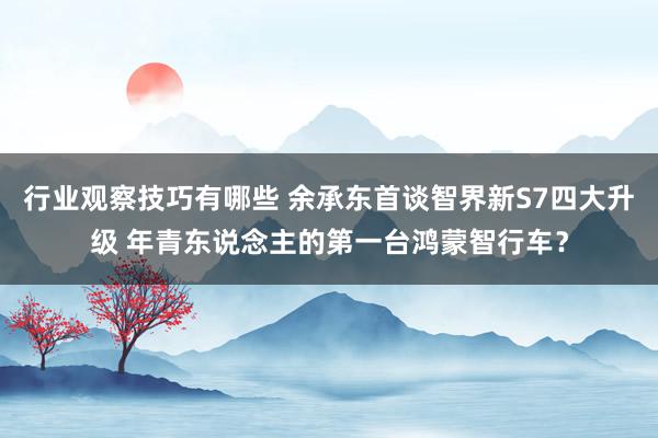 行业观察技巧有哪些 余承东首谈智界新S7四大升级 年青东说念主的第一台鸿蒙智行车？