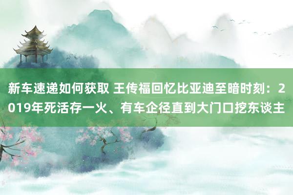 新车速递如何获取 王传福回忆比亚迪至暗时刻：2019年死活存一火、有车企径直到大门口挖东谈主