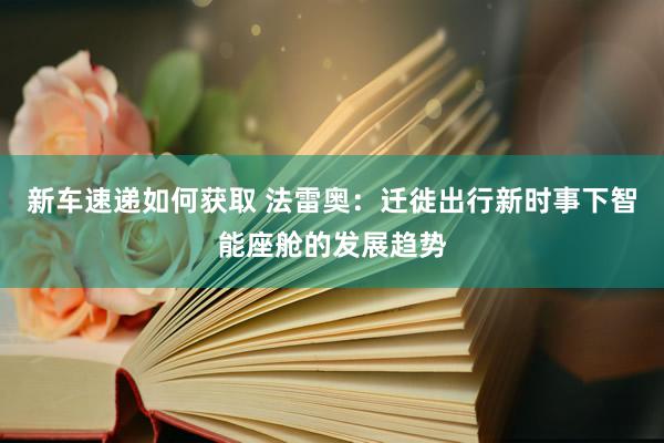 新车速递如何获取 法雷奥：迁徙出行新时事下智能座舱的发展趋势