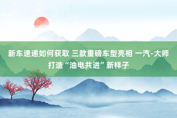 新车速递如何获取 三款重磅车型亮相 一汽-大师打造“油电共进”新样子