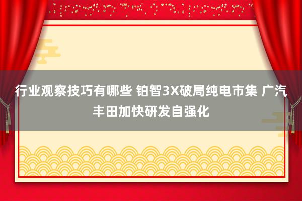 行业观察技巧有哪些 铂智3X破局纯电市集 广汽丰田加快研发自强化