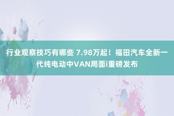 行业观察技巧有哪些 7.98万起！福田汽车全新一代纯电动中VAN局面i重磅发布