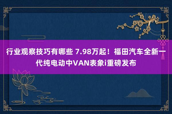 行业观察技巧有哪些 7.98万起！福田汽车全新一代纯电动中VAN表象i重磅发布