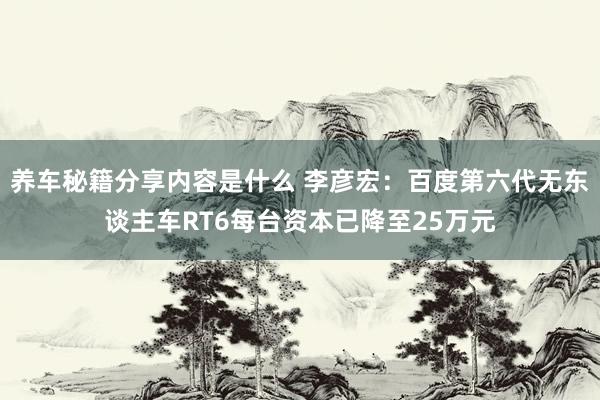 养车秘籍分享内容是什么 李彦宏：百度第六代无东谈主车RT6每台资本已降至25万元