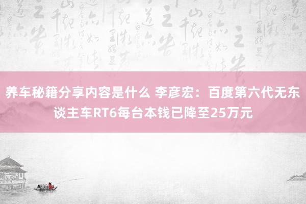 养车秘籍分享内容是什么 李彦宏：百度第六代无东谈主车RT6每台本钱已降至25万元