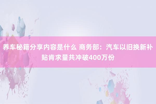 养车秘籍分享内容是什么 商务部：汽车以旧换新补贴肯求量共冲破400万份