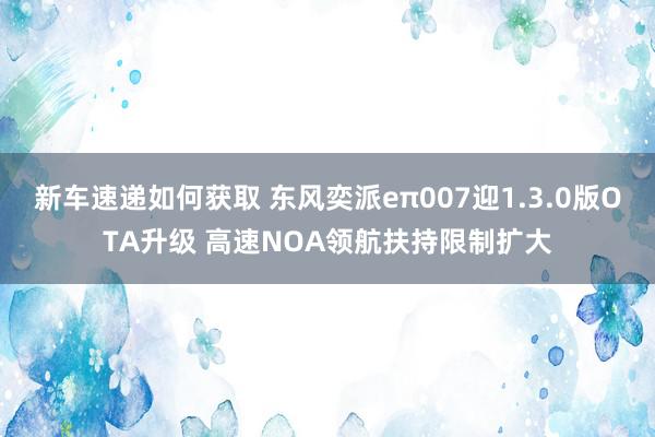 新车速递如何获取 东风奕派eπ007迎1.3.0版OTA升级 高速NOA领航扶持限制扩大